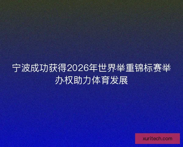 宁波成功获得2026年世界举重锦标赛举办权助力体育发展